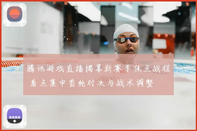 腾讯游戏直播揭幕新赛季焦点战程 看点集中首轮对决与战术调整