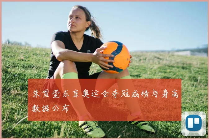 朱雪莹东京奥运会夺冠成绩与身高数据公布