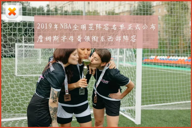 2019年NBA全明星阵容名单正式公布詹姆斯字母哥领衔东西部阵容