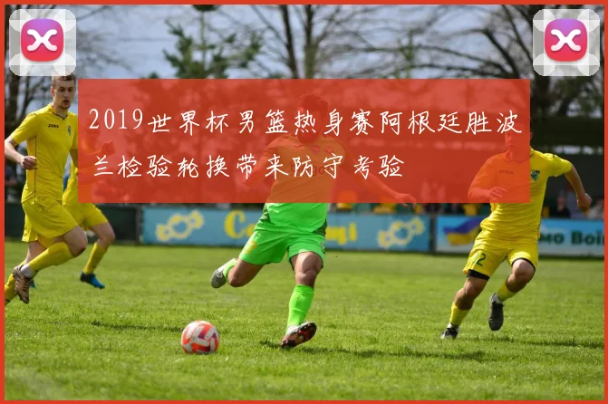2019世界杯男篮热身赛阿根廷胜波兰检验轮换带来防守考验