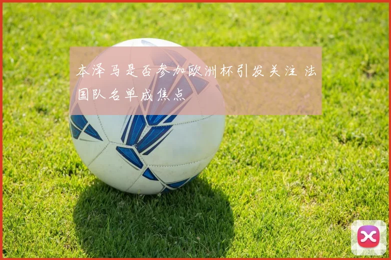 本泽马是否参加欧洲杯引发关注 法国队名单成焦点