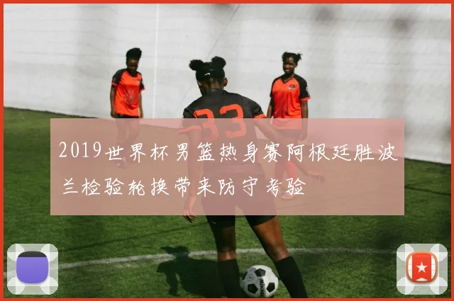 2019世界杯男篮热身赛阿根廷胜波兰检验轮换带来防守考验