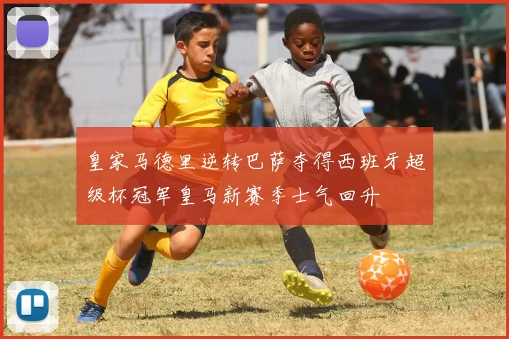 皇家马德里逆转巴萨夺得西班牙超级杯冠军皇马新赛季士气回升