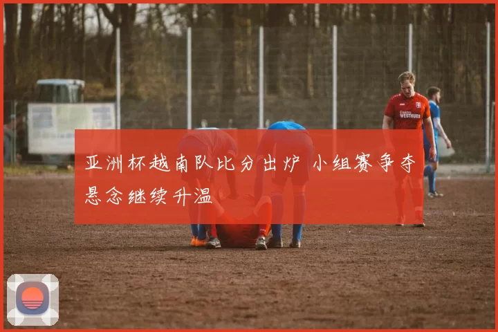 亚洲杯越南队比分出炉 小组赛争夺悬念继续升温