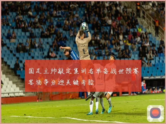 国足主帅敲定集训名单备战世预赛客场争分迎关键考验