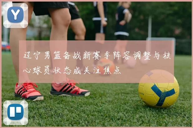 辽宁男篮备战新赛季阵容调整与核心球员状态成关注焦点