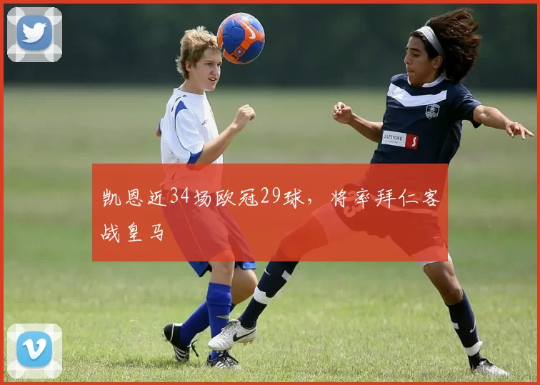 凯恩近34场欧冠29球，将率拜仁客战皇马