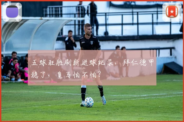 五球狂胜刷新进球纪录，拜仁德甲稳了，皇马怕不怕？