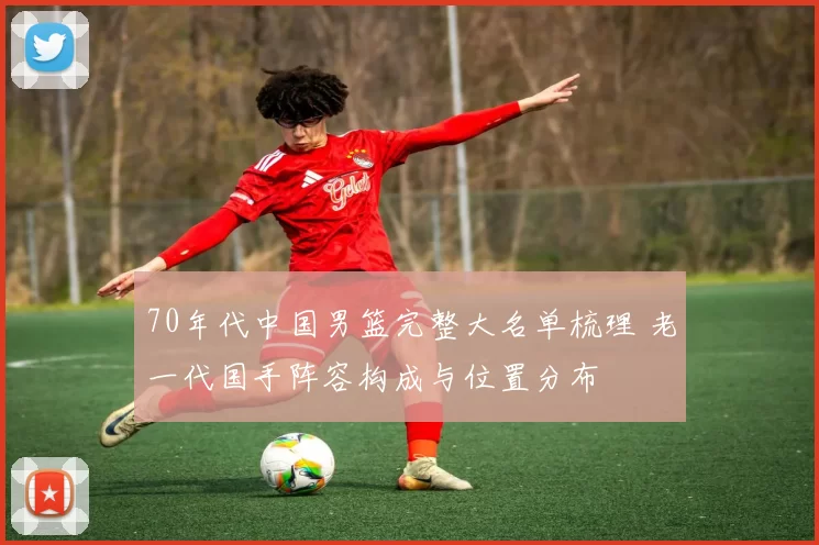 70年代中国男篮完整大名单梳理 老一代国手阵容构成与位置分布