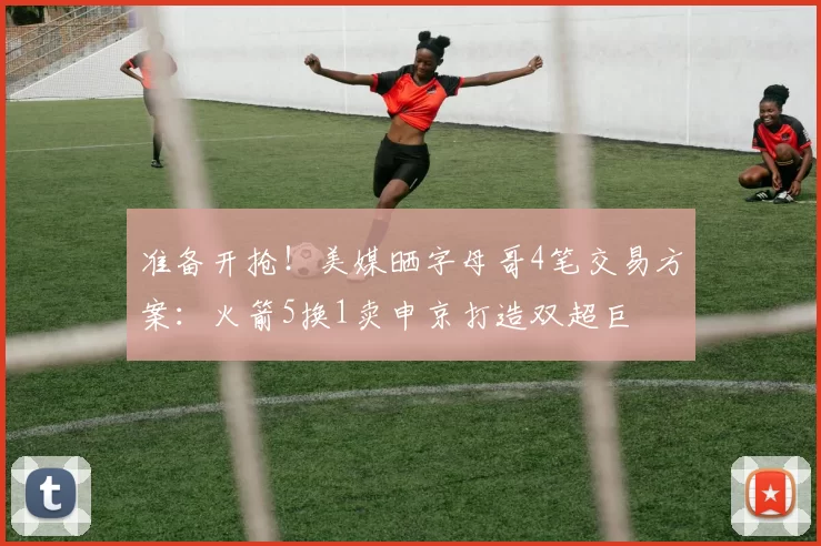 准备开抢！美媒晒字母哥4笔交易方案：火箭5换1卖申京打造双超巨