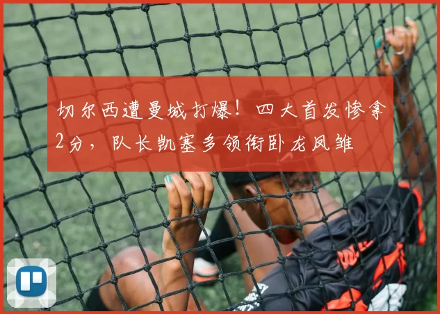 切尔西遭曼城打爆！四大首发惨拿2分，队长凯塞多领衔卧龙凤雏