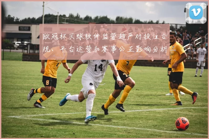 欧冠杯买球软件监管趋严对投注合规、平台运营和赛事公正影响分析