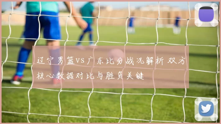 辽宁男篮vs广东比分战况解析 双方核心数据对比与胜负关键