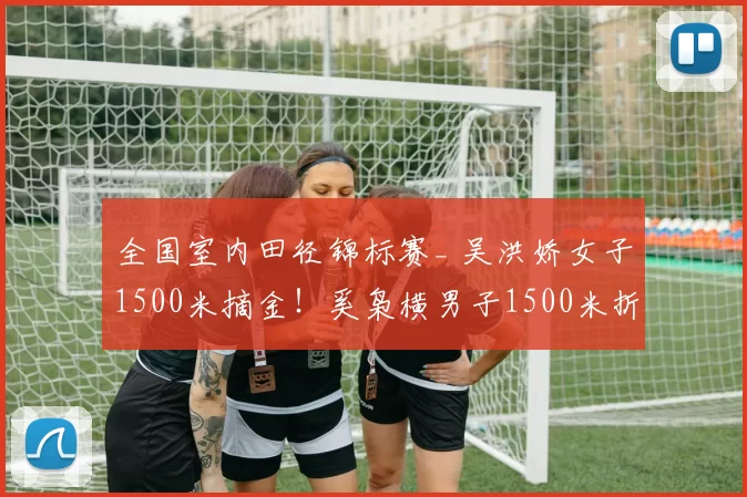 全国室内田径锦标赛_ 吴洪娇女子1500米摘金！奚枭横男子1500米折桂