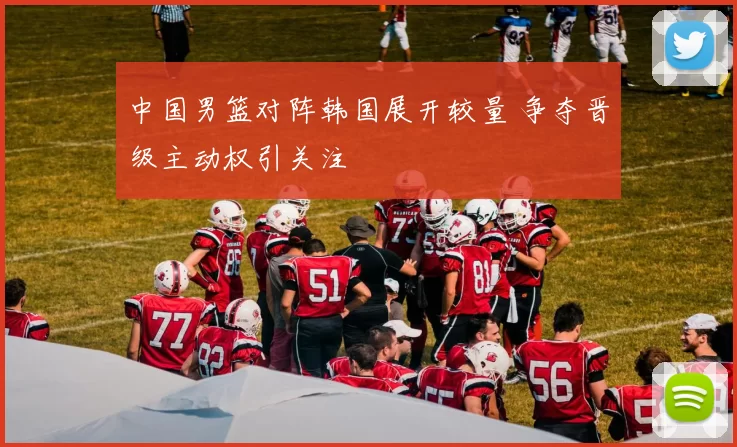 中国男篮对阵韩国展开较量 争夺晋级主动权引关注