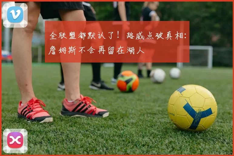 全联盟都默认了！路威点破真相：詹姆斯不会再留在湖人