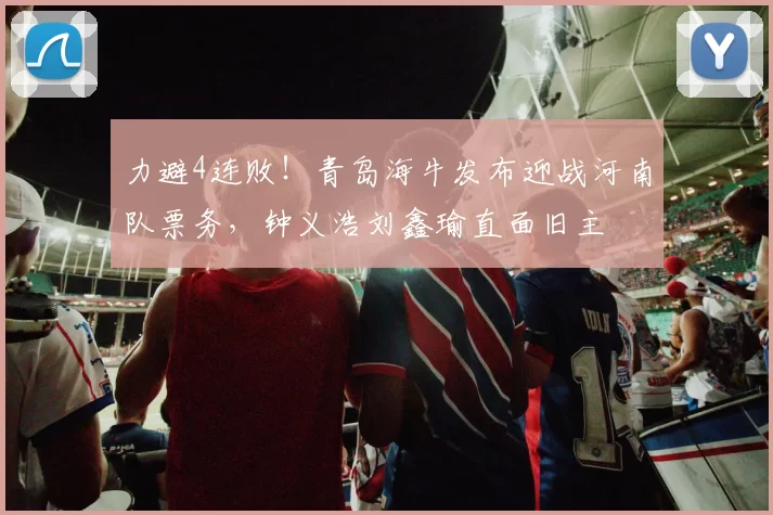 力避4连败！青岛海牛发布迎战河南队票务，钟义浩刘鑫瑜直面旧主