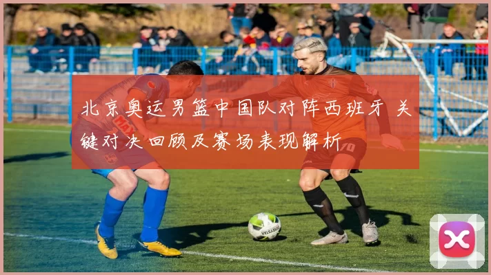 北京奥运男篮中国队对阵西班牙 关键对决回顾及赛场表现解析