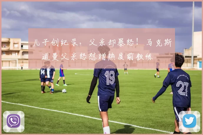 儿子创纪录，父亲却暴怒！马克斯・道曼父亲怒怼蹭热度前教练